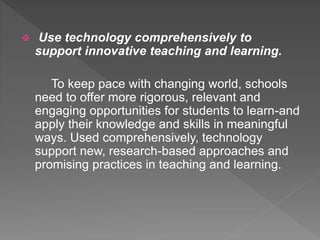  Use technology comprehensively to
support innovative teaching and learning.
To keep pace with changing world, schools
need to offer more rigorous, relevant and
engaging opportunities for students to learn-and
apply their knowledge and skills in meaningful
ways. Used comprehensively, technology
support new, research-based approaches and
promising practices in teaching and learning.
 