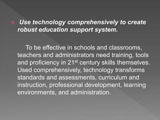  Use technology comprehensively to create
robust education support system.
To be effective in schools and classrooms,
teachers and administrators need training, tools
and proficiency in 21st century skills themselves.
Used comprehensively, technology transforms
standards and assessments, curriculum and
instruction, professional development, learning
environments, and administration.
 
