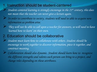 1. Instruction should be student-centered
 Student-centered learning is strongly encourage in the 21st century, this does
not mean that the teacher can never give a lecture again.
 In order to contribute to society, students will need to able to acquire new
information as problem arise.
 They will not be able to call upon a teacher for answers, so will need to have
‘learned how to learn’ on their own.
2. Education should be collaborative
 Student must learn how to collaborate with others. Student should be
encourage to work together to discover information, piece it together, and
construct meaning.
 Collaboration should also dynamic. Student should learn how to recognize
the different strengths and talents each person can bring to a project, and
change roles depending on those attributes.
 