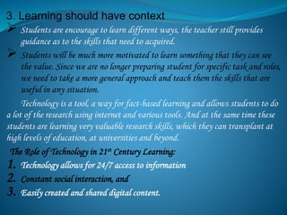 3. Learning should have context
 Students are encourage to learn different ways, the teacher still provides
guidance as to the skills that need to acquired.
 Students will be much more motivated to learn something that they can see
the value. Since we are no longer preparing student for specific task and roles,
we need to take a more general approach and teach them the skills that are
useful in any situation.
Technology is a tool, a way for fact-based learning and allows students to do
a lot of the research using internet and various tools. And at the same time these
students are learning very valuable research skills, which they can transplant at
high levels of education, at universities and beyond.
The Role of Technology in 21st Century Learning:
1. Technology allows for 24/7 access to information
2. Constant social interaction, and
3. Easily created and shared digital content.
 
