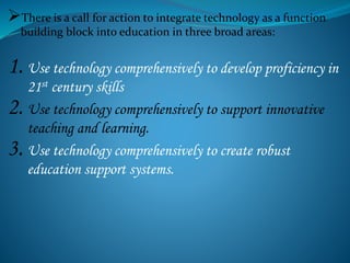 There is a call for action to integrate technology as a function
building block into education in three broad areas:
1. Use technology comprehensively to develop proficiency in
21st century skills
2. Use technology comprehensively to support innovative
teaching and learning.
3. Use technology comprehensively to create robust
education support systems.
 