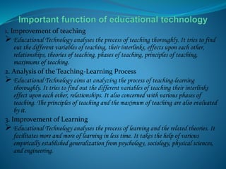 1. Improvement of teaching
 Educational Technology analyses the process of teaching thoroughly. It tries to find
out the different variables of teaching, their interlinks, effects upon each other,
relationships, theories of teaching, phases of teaching, principles of teaching,
maximums of teaching.
2. Analysis of the Teaching-Learning Process
 Educational Technology aims at analyzing the process of teaching-learning
thoroughly. It tries to find out the different variables of teaching their interlinks
effect upon each other, relationships. It also concerned with various phases of
teaching. The principles of teaching and the maximum of teaching are also evaluated
by it.
3. Improvement of Learning
 Educational Technology analyses the process of learning and the related theories. It
facilitates more and more of learning in less time. It takes the help of various
empirically established generalization from psychology, sociology, physical sciences,
and engineering.
 