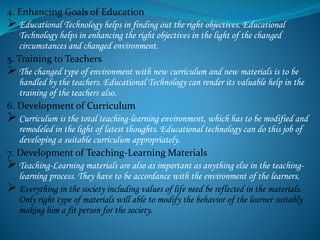 4. Enhancing Goals of Education
 Educational Technology helps in finding out the right objectives. Educational
Technology helps in enhancing the right objectives in the light of the changed
circumstances and changed environment.
5. Training to Teachers
 The changed type of environment with new curriculum and new materials is to be
handled by the teachers. Educational Technology can render its valuable help in the
training of the teachers also.
6. Development of Curriculum
 Curriculum is the total teaching-learning environment, which has to be modified and
remodeled in the light of latest thoughts. Educational technology can do this job of
developing a suitable curriculum appropriately.
7. Development of Teaching-Learning Materials
 Teaching-Learning materials are also as important as anything else in the teaching-
learning process. They have to be accordance with the environment of the learners.
 Everything in the society including values of life need be reflected in the materials.
Only right type of materials will able to modify the behavior of the learner suitably
making him a fit person for the society.
 