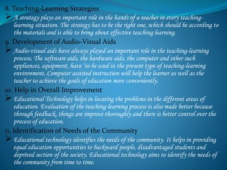 8. Teaching-Learning Strategies
 A strategy plays an important role in the hands of a teacher in every teaching-
learning situation. The strategy has to be the right one, which should be according to
the materials and is able to bring about effective teaching learning.
9. Development of Audio-Visual Aids
 Audio-visual aids have always played an important role in the teaching-learning
process. The software aids, the hardware aids, the computer and other such
appliances, equipment, have ‘to be used in the present type of teaching-learning
environment. Computer assisted instruction will help the learner as well as the
teacher to achieve the goals of education more conveniently.
10. Help in Overall Improvement
 Educational Technology helps in locating the problems in the different areas of
education. Evaluation of the teaching-learning process is also made better because
through feedback, things are improve thoroughly and there is better control over the
process of education.
11. Identification of Needs of the Community
 Educational technology identifies the needs of the community. It helps in providing
equal education opportunities to backward people, disadvantaged students and
deprived section of the society. Educational technology aims to identify the needs of
the community from time to time.
 