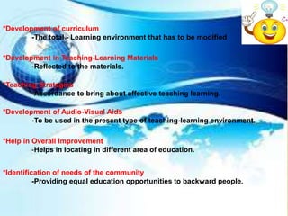 *Development of curriculum
-The total - Learning environment that has to be modified
*Development in Teaching-Learning Materials
-Reflected to the materials.
*Teaching Strategies
-Accordance to bring about effective teaching learning.
*Development of Audio-Visual Aids
-To be used in the present type of teaching-learning environment.
*Help in Overall Improvement
-Helps in locating in different area of education.
*Identification of needs of the community
-Providing equal education opportunities to backward people.
 