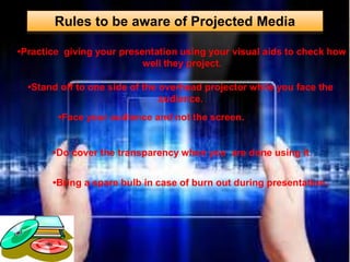 Rules to be aware of Projected Media
•Practice giving your presentation using your visual aids to check how
well they project.
•Stand off to one side of the overhead projector while you face the
audience.
•Face your audience and not the screen.
•Do cover the transparency when you are done using it.
•Bring a spare bulb in case of burn out during presentation.
 