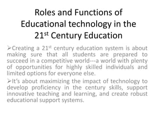 Roles and Functions of
Educational technology in the
21st Century Education
Creating a 21st century education system is about
making sure that all students are prepared to
succeed in a competitive world---a world with plenty
of opportunities for highly skilled individuals and
limited options for everyone else.
It’s about maximizing the impact of technology to
develop proficiency in the century skills, support
innovative teaching and learning, and create robust
educational support systems.
 