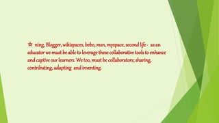 ☆ ning, Blogger, wikispaces, bebo, msn, myspace, second life- as an
educator we mustbe able to leverage these collaborative tools to enhance
and captive our learners. We too, must be collaborators; sharing,
contributing, adapting and inventing.
 