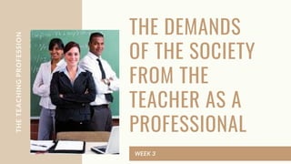THE DEMANDS
OF THE SOCIETY
FROM THE
TEACHER AS A
PROFESSIONAL
WEEK 3
THE
TEACHING
PROFESSION
 