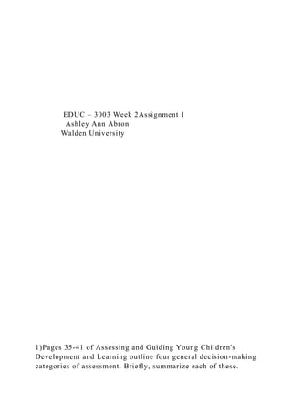 EDUC – 3003 Week 2Assignment 1
Ashley Ann Abron
Walden University
1)Pages 35-41 of Assessing and Guiding Young Children's
Development and Learning outline four general decision-making
categories of assessment. Briefly, summarize each of these.
 