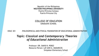 Republic of the Philippines
WESTERN PHILIPPINES UNIVERSITY
Puerto Princesa Campus
Puerto Princesa City
COLLEGE OF EDUCATION
GRADUATE SCHOOL
EDUC 301 PHILOSOPHICAL AND ETHICAL FOUNDATION OF EDUCATIONAL ADMINISTRATION
Topic: Classical and Contemporary Theories
of Educational Administration
Professor: DR. DAVID R. PEREZ
Resource Person: LAY ANN G. MADARCOS
Simpokan Elementary School
 