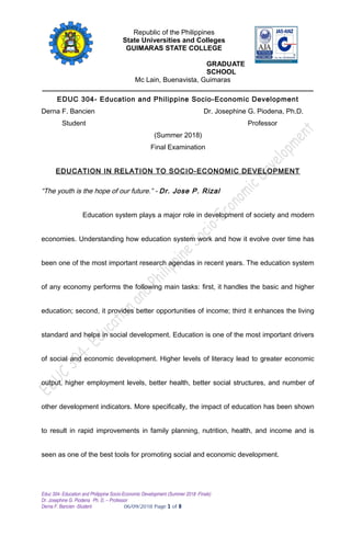 Republic of the Philippines
State Universities and Colleges
GUIMARAS STATE COLLEGE
GRADUATE
SCHOOL
Mc Lain, Buenavista, Guimaras
_______________________________________________________________________
EDUC 304- Education and Philippine Socio-Economic Development
Derna F. Bancien Dr. Josephine G. Piodena, Ph.D.
Student Professor
(Summer 2018)
Final Examination
EDUCATION IN RELATION TO SOCIO-ECONOMIC DEVELOPMENT
“The youth is the hope of our future.” - Dr. Jose P. Rizal
Education system plays a major role in development of society and modern
economies. Understanding how education system work and how it evolve over time has
been one of the most important research agendas in recent years. The education system
of any economy performs the following main tasks: first, it handles the basic and higher
education; second, it provides better opportunities of income; third it enhances the living
standard and helps in social development. Education is one of the most important drivers
of social and economic development. Higher levels of literacy lead to greater economic
output, higher employment levels, better health, better social structures, and number of
other development indicators. More specifically, the impact of education has been shown
to result in rapid improvements in family planning, nutrition, health, and income and is
seen as one of the best tools for promoting social and economic development.
Educ 304- Education and Philippine Socio-Economic Development (Summer 2018 -Finals)
Dr. Josephine G. Piodena Ph. D. – Professor
Derna F. Bancien -Student 06/09/2018 Page 1 of 8
 