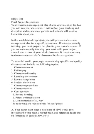 EDUC 304
Final Project Instructions
Your classroom management plan shares your intention for how
you will run your classroom. It will reflect your teaching and
discipline styles, and most parents and schools will want to
know this about you.
In this module/week’s project, you will prepare a classroom
management plan for a specific classroom. If you are currently
teaching, you must prepare the plan for your own classroom. If
you are not currently teaching, you must build your project
around your vision of your ideal classroom. It is not necessary
to observe someone else’s classroom for this assignment.
To earn full credit, your paper must employ specific and quality
discourse and include the following topics:
1. Classroom motto
2. Philosophy
3. Classroom diversity
4. Learning environment
5. Room arrangement
6. Student motivation
7. Classroom procedures
8. Classroom rules
9. Consequences
10. Record keeping
11. Parent communication
12. Demonstration of SCRIP
The following are requirements for your paper:
A. Your paper must meet a minimum of 1500 words (not
including the title page, abstract page, and reference page) and
be formatted in current APA style.
 
