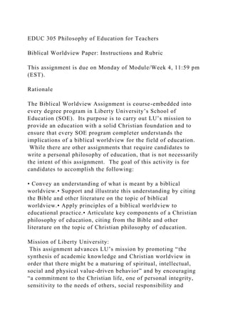 EDUC 305 Philosophy of Education for Teachers
Biblical Worldview Paper: Instructions and Rubric
This assignment is due on Monday of Module/Week 4, 11:59 pm
(EST).
Rationale
The Biblical Worldview Assignment is course-embedded into
every degree program in Liberty University’s School of
Education (SOE). Its purpose is to carry out LU’s mission to
provide an education with a solid Christian foundation and to
ensure that every SOE program completer understands the
implications of a biblical worldview for the field of education.
While there are other assignments that require candidates to
write a personal philosophy of education, that is not necessarily
the intent of this assignment. The goal of this activity is for
candidates to accomplish the following:
• Convey an understanding of what is meant by a biblical
worldview.• Support and illustrate this understanding by citing
the Bible and other literature on the topic of biblical
worldview.• Apply principles of a biblical worldview to
educational practice.• Articulate key components of a Christian
philosophy of education, citing from the Bible and other
literature on the topic of Christian philosophy of education.
Mission of Liberty University:
This assignment advances LU’s mission by promoting “the
synthesis of academic knowledge and Christian worldview in
order that there might be a maturing of spiritual, intellectual,
social and physical value-driven behavior” and by encouraging
“a commitment to the Christian life, one of personal integrity,
sensitivity to the needs of others, social responsibility and
 