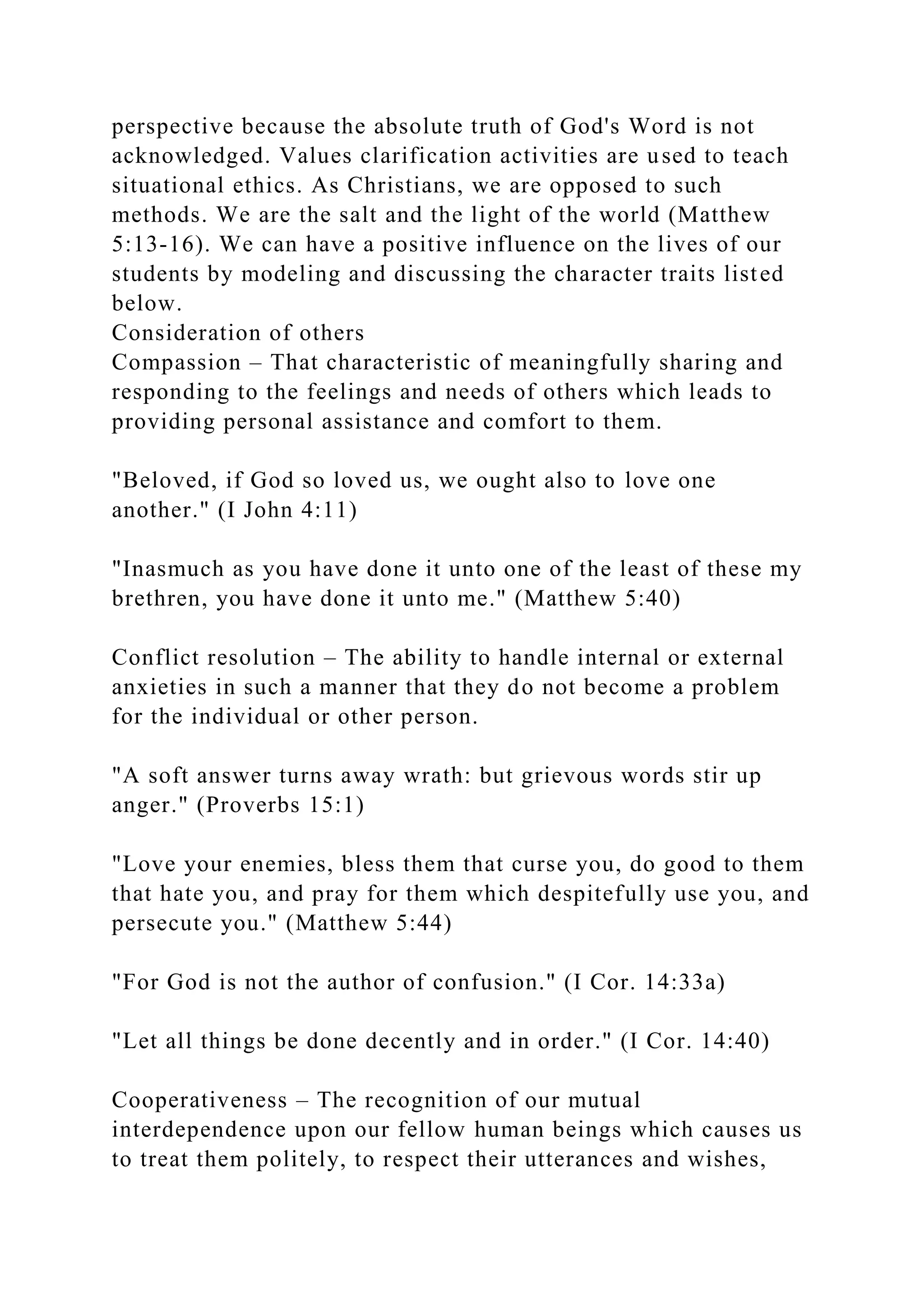 perspective because the absolute truth of God's Word is not
acknowledged. Values clarification activities are used to teach
situational ethics. As Christians, we are opposed to such
methods. We are the salt and the light of the world (Matthew
5:13-16). We can have a positive influence on the lives of our
students by modeling and discussing the character traits listed
below.
Consideration of others
Compassion – That characteristic of meaningfully sharing and
responding to the feelings and needs of others which leads to
providing personal assistance and comfort to them.
"Beloved, if God so loved us, we ought also to love one
another." (I John 4:11)
"Inasmuch as you have done it unto one of the least of these my
brethren, you have done it unto me." (Matthew 5:40)
Conflict resolution – The ability to handle internal or external
anxieties in such a manner that they do not become a problem
for the individual or other person.
"A soft answer turns away wrath: but grievous words stir up
anger." (Proverbs 15:1)
"Love your enemies, bless them that curse you, do good to them
that hate you, and pray for them which despitefully use you, and
persecute you." (Matthew 5:44)
"For God is not the author of confusion." (I Cor. 14:33a)
"Let all things be done decently and in order." (I Cor. 14:40)
Cooperativeness – The recognition of our mutual
interdependence upon our fellow human beings which causes us
to treat them politely, to respect their utterances and wishes,
 