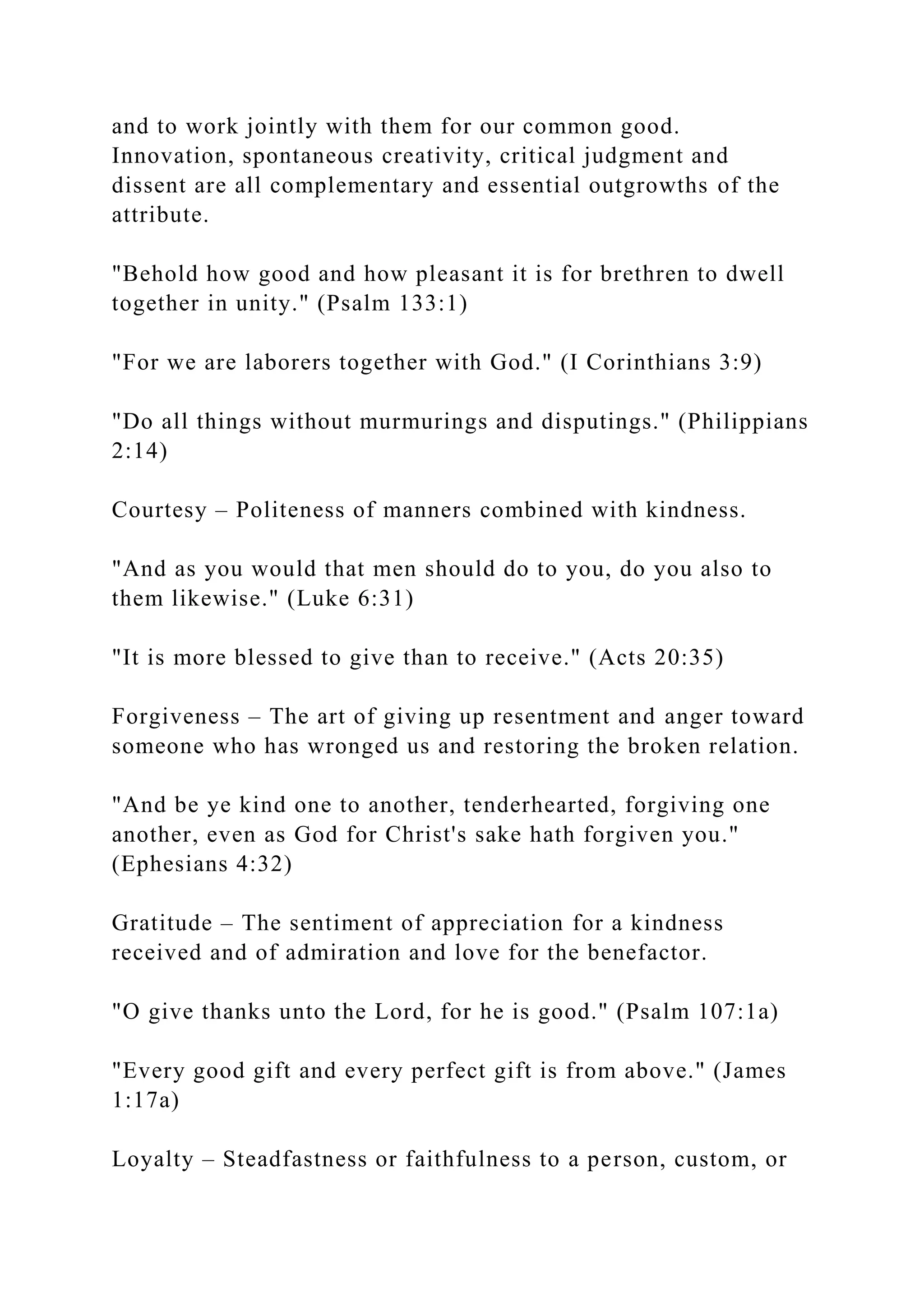 and to work jointly with them for our common good.
Innovation, spontaneous creativity, critical judgment and
dissent are all complementary and essential outgrowths of the
attribute.
"Behold how good and how pleasant it is for brethren to dwell
together in unity." (Psalm 133:1)
"For we are laborers together with God." (I Corinthians 3:9)
"Do all things without murmurings and disputings." (Philippians
2:14)
Courtesy – Politeness of manners combined with kindness.
"And as you would that men should do to you, do you also to
them likewise." (Luke 6:31)
"It is more blessed to give than to receive." (Acts 20:35)
Forgiveness – The art of giving up resentment and anger toward
someone who has wronged us and restoring the broken relation.
"And be ye kind one to another, tenderhearted, forgiving one
another, even as God for Christ's sake hath forgiven you."
(Ephesians 4:32)
Gratitude – The sentiment of appreciation for a kindness
received and of admiration and love for the benefactor.
"O give thanks unto the Lord, for he is good." (Psalm 107:1a)
"Every good gift and every perfect gift is from above." (James
1:17a)
Loyalty – Steadfastness or faithfulness to a person, custom, or
 