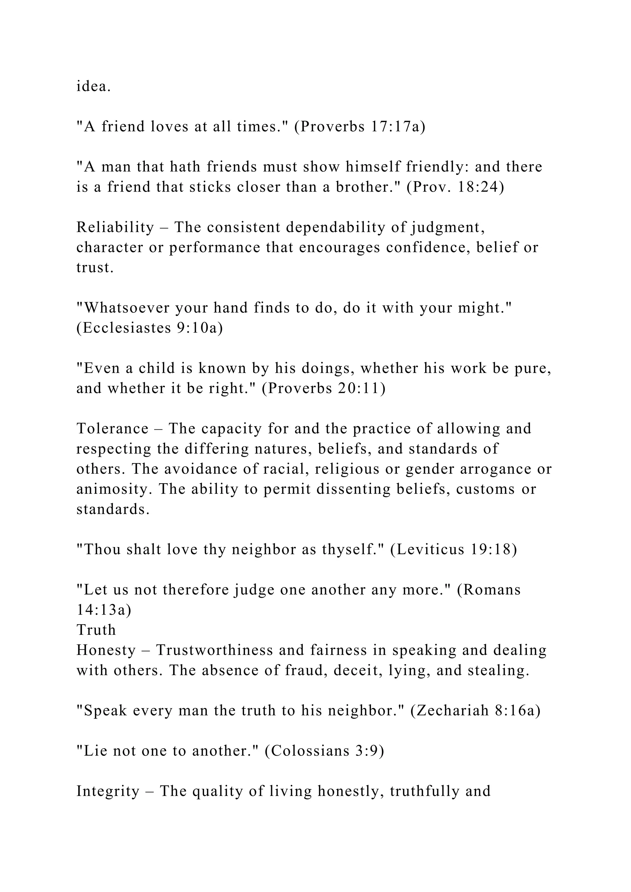 idea.
"A friend loves at all times." (Proverbs 17:17a)
"A man that hath friends must show himself friendly: and there
is a friend that sticks closer than a brother." (Prov. 18:24)
Reliability – The consistent dependability of judgment,
character or performance that encourages confidence, belief or
trust.
"Whatsoever your hand finds to do, do it with your might."
(Ecclesiastes 9:10a)
"Even a child is known by his doings, whether his work be pure,
and whether it be right." (Proverbs 20:11)
Tolerance – The capacity for and the practice of allowing and
respecting the differing natures, beliefs, and standards of
others. The avoidance of racial, religious or gender arrogance or
animosity. The ability to permit dissenting beliefs, customs or
standards.
"Thou shalt love thy neighbor as thyself." (Leviticus 19:18)
"Let us not therefore judge one another any more." (Romans
14:13a)
Truth
Honesty – Trustworthiness and fairness in speaking and dealing
with others. The absence of fraud, deceit, lying, and stealing.
"Speak every man the truth to his neighbor." (Zechariah 8:16a)
"Lie not one to another." (Colossians 3:9)
Integrity – The quality of living honestly, truthfully and
 