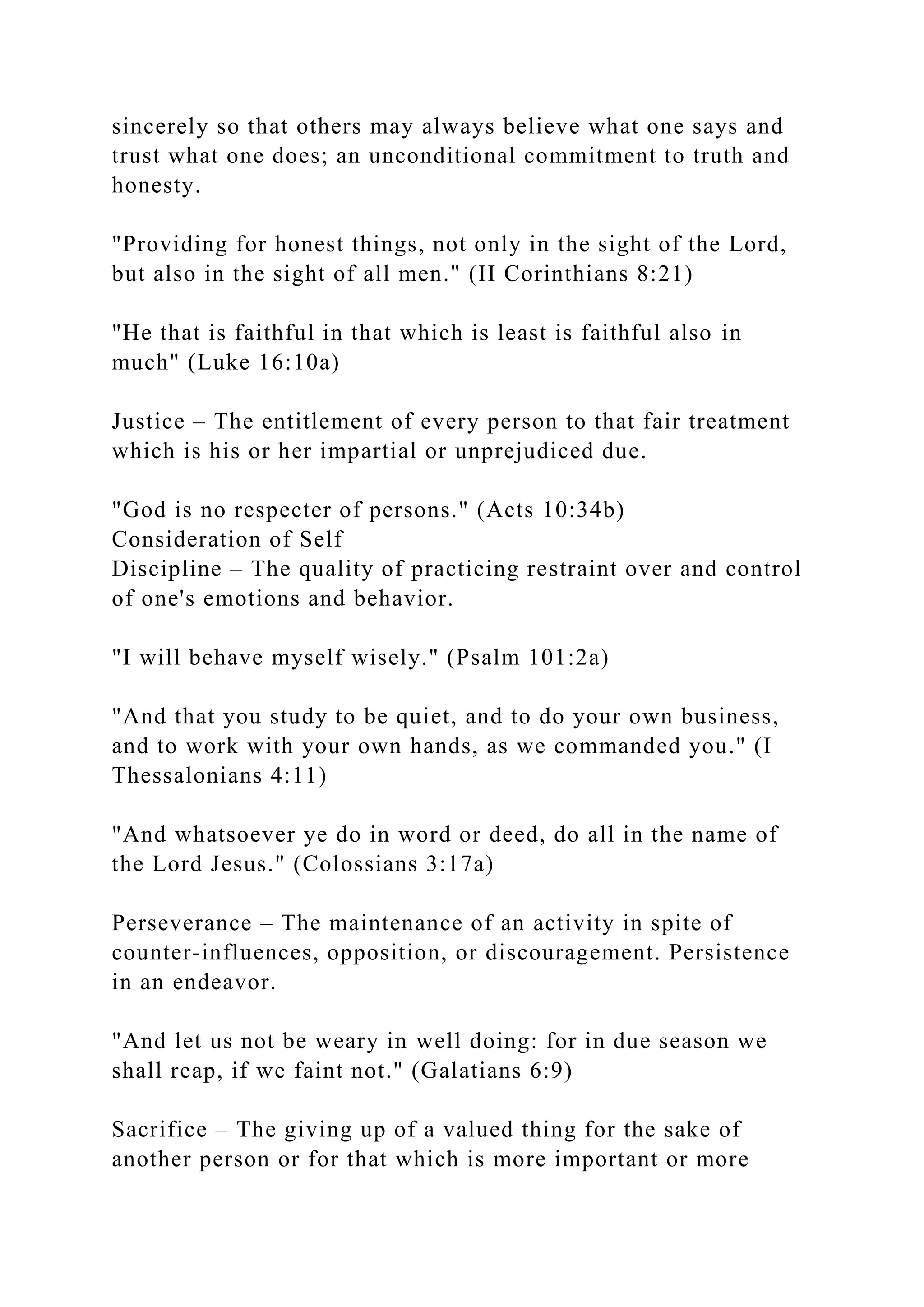 sincerely so that others may always believe what one says and
trust what one does; an unconditional commitment to truth and
honesty.
"Providing for honest things, not only in the sight of the Lord,
but also in the sight of all men." (II Corinthians 8:21)
"He that is faithful in that which is least is faithful also in
much" (Luke 16:10a)
Justice – The entitlement of every person to that fair treatment
which is his or her impartial or unprejudiced due.
"God is no respecter of persons." (Acts 10:34b)
Consideration of Self
Discipline – The quality of practicing restraint over and control
of one's emotions and behavior.
"I will behave myself wisely." (Psalm 101:2a)
"And that you study to be quiet, and to do your own business,
and to work with your own hands, as we commanded you." (I
Thessalonians 4:11)
"And whatsoever ye do in word or deed, do all in the name of
the Lord Jesus." (Colossians 3:17a)
Perseverance – The maintenance of an activity in spite of
counter-influences, opposition, or discouragement. Persistence
in an endeavor.
"And let us not be weary in well doing: for in due season we
shall reap, if we faint not." (Galatians 6:9)
Sacrifice – The giving up of a valued thing for the sake of
another person or for that which is more important or more
 