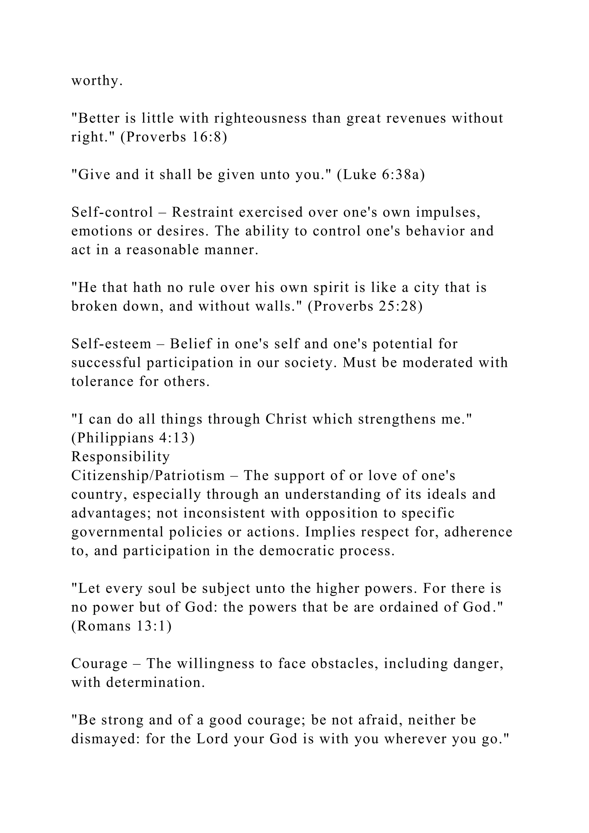 worthy.
"Better is little with righteousness than great revenues without
right." (Proverbs 16:8)
"Give and it shall be given unto you." (Luke 6:38a)
Self-control – Restraint exercised over one's own impulses,
emotions or desires. The ability to control one's behavior and
act in a reasonable manner.
"He that hath no rule over his own spirit is like a city that is
broken down, and without walls." (Proverbs 25:28)
Self-esteem – Belief in one's self and one's potential for
successful participation in our society. Must be moderated with
tolerance for others.
"I can do all things through Christ which strengthens me."
(Philippians 4:13)
Responsibility
Citizenship/Patriotism – The support of or love of one's
country, especially through an understanding of its ideals and
advantages; not inconsistent with opposition to specific
governmental policies or actions. Implies respect for, adherence
to, and participation in the democratic process.
"Let every soul be subject unto the higher powers. For there is
no power but of God: the powers that be are ordained of God."
(Romans 13:1)
Courage – The willingness to face obstacles, including danger,
with determination.
"Be strong and of a good courage; be not afraid, neither be
dismayed: for the Lord your God is with you wherever you go."
 