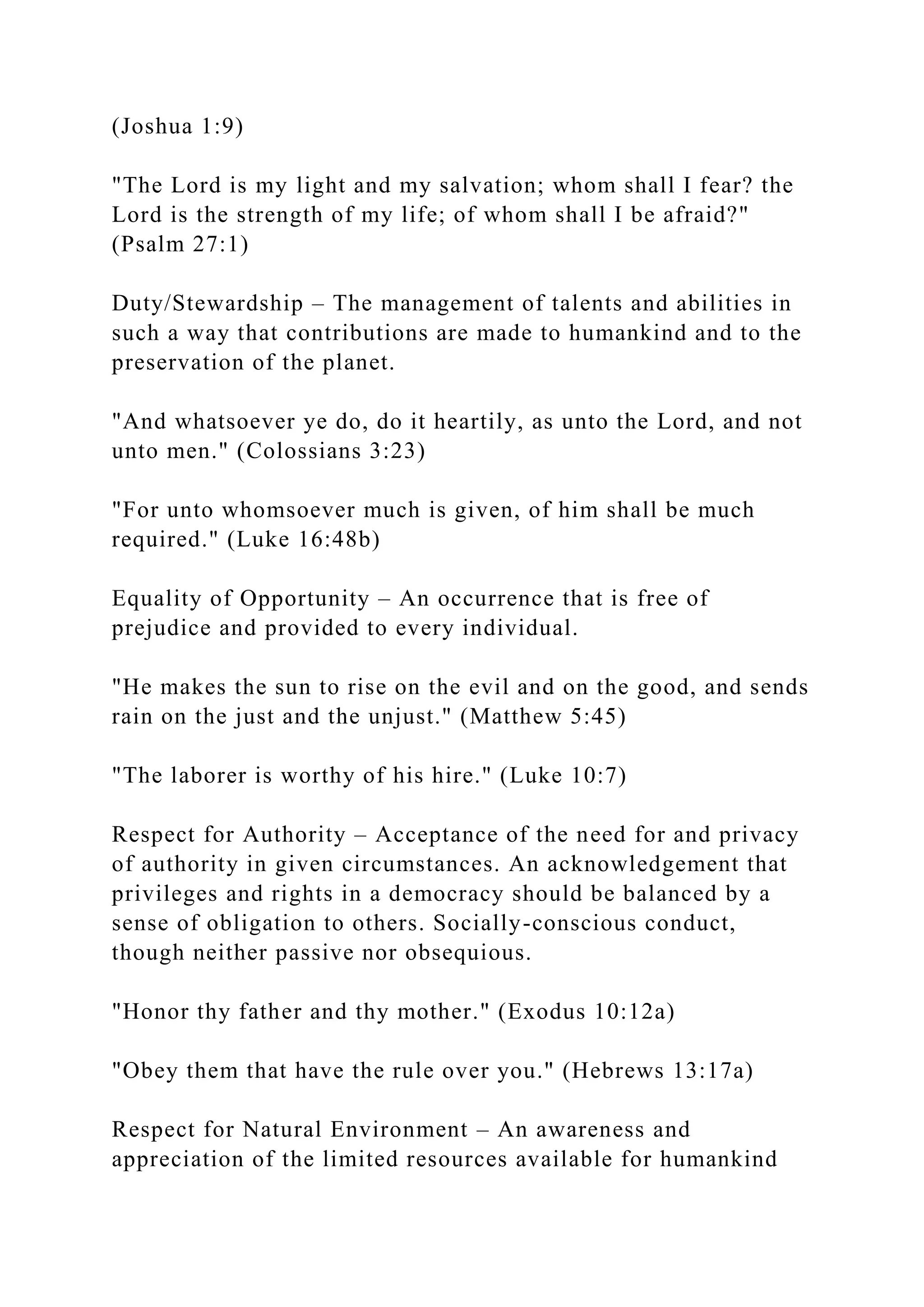 (Joshua 1:9)
"The Lord is my light and my salvation; whom shall I fear? the
Lord is the strength of my life; of whom shall I be afraid?"
(Psalm 27:1)
Duty/Stewardship – The management of talents and abilities in
such a way that contributions are made to humankind and to the
preservation of the planet.
"And whatsoever ye do, do it heartily, as unto the Lord, and not
unto men." (Colossians 3:23)
"For unto whomsoever much is given, of him shall be much
required." (Luke 16:48b)
Equality of Opportunity – An occurrence that is free of
prejudice and provided to every individual.
"He makes the sun to rise on the evil and on the good, and sends
rain on the just and the unjust." (Matthew 5:45)
"The laborer is worthy of his hire." (Luke 10:7)
Respect for Authority – Acceptance of the need for and privacy
of authority in given circumstances. An acknowledgement that
privileges and rights in a democracy should be balanced by a
sense of obligation to others. Socially-conscious conduct,
though neither passive nor obsequious.
"Honor thy father and thy mother." (Exodus 10:12a)
"Obey them that have the rule over you." (Hebrews 13:17a)
Respect for Natural Environment – An awareness and
appreciation of the limited resources available for humankind
 