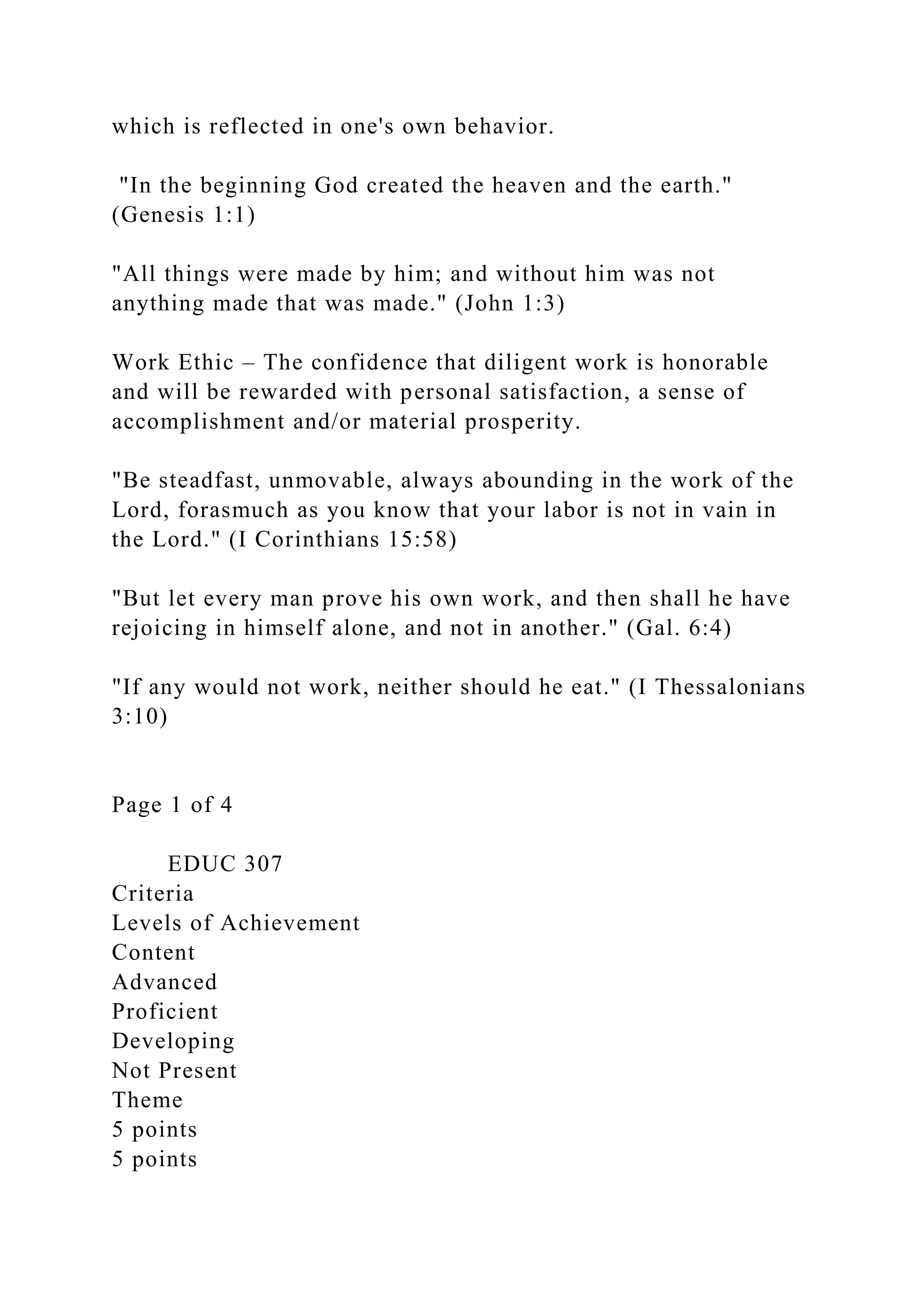 which is reflected in one's own behavior.
"In the beginning God created the heaven and the earth."
(Genesis 1:1)
"All things were made by him; and without him was not
anything made that was made." (John 1:3)
Work Ethic – The confidence that diligent work is honorable
and will be rewarded with personal satisfaction, a sense of
accomplishment and/or material prosperity.
"Be steadfast, unmovable, always abounding in the work of the
Lord, forasmuch as you know that your labor is not in vain in
the Lord." (I Corinthians 15:58)
"But let every man prove his own work, and then shall he have
rejoicing in himself alone, and not in another." (Gal. 6:4)
"If any would not work, neither should he eat." (I Thessalonians
3:10)
Page 1 of 4
EDUC 307
Criteria
Levels of Achievement
Content
Advanced
Proficient
Developing
Not Present
Theme
5 points
5 points
 