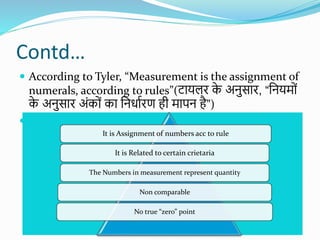 Contd…
 According to Tyler, “Measurement is the assignment of
numerals, according to rules”(िायलर क
े अनुसार, “शनयमयों
क
े अनुसार अोंकयों का शनिाशरण ही मापन है”)
 The main characteristics of measurement are as
follows: 1. Numbers are assigned according to some
rules. 2. Concerned with certain attributes or features
of an object. 3. Numerals are used to represent
quantities of the attribute. 4. It involves the process of
quantification. It means precision and quantification
of a phenomenon or variable.
It is Assignment of numbers acc to rule
It is Related to certain crietaria
The Numbers in measurement represent quantity
Non comparable
No true “zero” point
 
