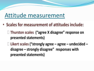 Attitude measurement
 Measurement of attitude is done with the help of
attitude scale (दृशिकोण पैमाने) (attitude is what one
thinks and believes. It influence his choice of action)
 Attitude can not be measured in absolute terms. It
can be observed in terms of opinion which can be
elicited from an individual’s overt behaviour- both
verbal and non verbal.
 Attitude scale, is a tool prepared for the purpose of
measuring people's attitude to an issue.
मनयवृशि कय शनरपेक्ष रूप से नहीों मापा जा सकता है।
इसे राय क
े सोंदभश में देखा जा सकता है,
जय शकसी व्यब्धि क
े प्रत्यक्ष व्यवहार- मौब्धखक और र्गैर-मौब्धखक
दयनयों से प्राप्त शकया जा सकता है।
 