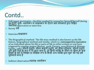 Contd..
 Self-report inventories- checklist marked by researcher himself/herself during
स्व-ररपयिश सूची- अवलयकन या साक्षात्कार क
े दौरान स्वयों ियिकताश द्वारा शचशित
चेकशलस्टobservation or interview.
 Survey सवे
 Interviewसाक्षात्कार
 The biographical method- The life story method is also known as the life
history, biographical method and similar, which is a retrospective narrative
of an individual about his life or parts of life in either written or oral form
triggered by another person (Bornat, 2008; Tierney, 2000;Watson & Watson-
Franke, 1985) जीवनी पिशत- जीवन कहानी पिशत कय जीवन इशतहास, जीवनी पिशत
और इसी तरह क
े रूप में भी जाना जाता है, जय शकसी व्यब्धि क
े जीवन या जीवन क
े क
ु छ
शहस्यों क
े बारे में शलब्धखत या मौब्धखक रूप से शकसी अन्य व्यब्धि द्वारा िुरू की र्गई एक
पूवशव्यापी कर्था है
 Indirect observationअप्रत्यक्ष अवलयकन
 