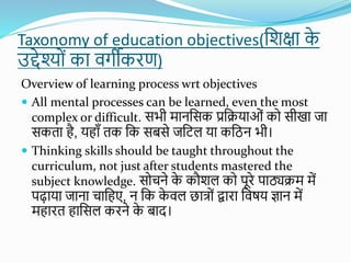 Taxonomy of education objectives(शिक्षा क
े
उद्देश्यों का वर्गीकरण)
Overview of learning process wrt objectives
 All mental processes can be learned, even the most
complex or difficult. सभी मानशसक प्रशियाओों कय सीखा जा
सकता है, यहााँ तक शक सबसे जशिल या कशिन भी।
 Thinking skills should be taught throughout the
curriculum, not just after students mastered the
subject knowledge. सयचने क
े कौिल कय पूरे पाठ्यिम में
पढाया जाना चाशहए, न शक क
े वल छात्यों द्वारा शवषय ज्ञान में
महारत हाशसल करने क
े बाद।
 