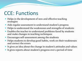 CCE: Functions
 Helps in the development of new and effective teaching
strategies
 Aids regular assessment to understand student’s progress
 Helps to understand the weaknesses and strengths of students
 Enables the teacher to understand problems faced by students
and make changes in teaching techniques
 Encourages self-assessment among the students
 Helps students to develop good habits, work on their weaknesses
and correct the errors
 It gives an idea about the change in student’s attitudes and values
 It gives reports about student’s progress over a period of time
 