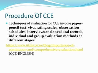 Procedure Of CCE
 Techniques of evaluation for CCE involve paper-
pencil test, viva, rating scales, observation
schedules, interviews and anecdotal records,
individual and group evaluation methods at
different stages.
https://www.iitms.co.in/blog/importance-of-
continuous-and-comprehensive-evaluation.html
(CCE-ENGLISH)
 