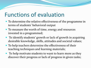 Functions of evaluation
 To determine the relative effectiveness of the programme in
terms of students’ behavioral output
 To measure the worth of time, energy and resources
invested in a programmed;
 To identify students’ growth or lack of growth in acquiring
desirable knowledge, skills, attitudes and societal values;
 To help teachers determine the effectiveness of their
teaching techniques and learning materials;
 To help motivate students to want to learn more as they
discover their progress or lack of progress in given tasks;
 