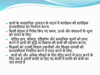  छयत्रोां क
े व्यवहयरिक उत्पयदन क
े सांदर्ा में कययािम की सयपेकक्षक
प्रर्यविीलतय कय कनर्यािण किनय
 ककसी प्रोग्रयम में कनवेि ककए गए समय, ऊजया औि सांसयर्नोां क
े मूल्
को मयपने क
े कलए;
 वयांकछत ज्ञयन, कौिल, दृकिकोण औि सयमयकजक मूल्ोां को प्रयप्त
किने में छयत्रोां की वृब्धि यय कवकयस की कमी की पहचयन किनय;
 किक्षकोां को उनकी किक्षण तकनीकोां औि किक्षण सयमग्री की
प्रर्यविीलतय कनर्यारित किने में मदद किने क
े कलए;
 छयत्रोां को औि अकर्क सीखने क
े कलए प्रेरित किने में मदद किने क
े
कलए जब वे अपनी प्रगकत यय कदए गए कययों में प्रगकत की कमी कय
पतय लगयते हैं
 