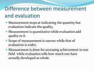 Difference between measurement
and evaluation
 Measurement stops at indicating the quantity but
evaluation indicate the quality.
 Measurement is quantitative while evaluation add
quality to it.
 Scope of measurement is narrow while that of
evaluation is wider.
 Measurement is done for accessing achievement in one
field while evaluation tells how much one have
actually developed as whole.
 
