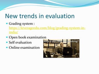 New trends in evaluation
 Grading system :
https://leverageedu.com/blog/grading-system-in-
india/
 Open book examination
 Self evaluation
 Online examination
 