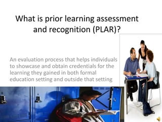 What is prior learning assessment
     and recognition (PLAR)?


An evaluation process that helps individuals
to showcase and obtain credentials for the
learning they gained in both formal
education setting and outside that setting
 