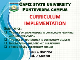 CURRICULUM
IMPLEMENTATION
HENE L. HAPINAT
Ed. D. Student
SUB-TOPICS:
 THE ROLE OF STAKEHOLDERS IN CURRICULUM PLANNING
AND IMPLEMENTATION
 THE ROLE OF TECHNOLOGY IN CURRICULUM DELIVERY
 IMPLEMENTING THE DESIGNED CURRICULUM
 FORCES DRIVEN CURRICULUM CHANGE
CAPIZ STATE UNIVERSITY
PONTEVEDRA CAMPUS
 