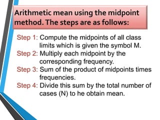 Step 1: Compute the midpoints of all class
limits which is given the symbol M.
Step 2: Multiply each midpoint by the
corresponding frequency.
Step 3: Sum of the product of midpoints times
frequencies.
Step 4: Divide this sum by the total number of
cases (N) to he obtain mean.
 