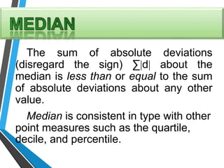 The sum of absolute deviations
(disregard the sign) ∑d about the
median is less than or equal to the sum
of absolute deviations about any other
value.
Median is consistent in type with other
point measures such as the quartile,
decile, and percentile.
 