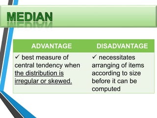 ADVANTAGE DISADVANTAGE
 best measure of
central tendency when
the distribution is
irregular or skewed.
 necessitates
arranging of items
according to size
before it can be
computed
 