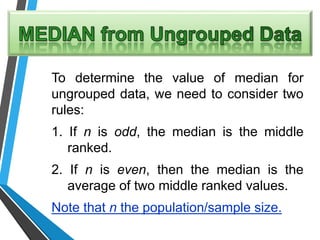 To determine the value of median for
ungrouped data, we need to consider two
rules:
1. If n is odd, the median is the middle
ranked.
2. If n is even, then the median is the
average of two middle ranked values.
Note that n the population/sample size.
 