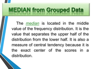 The median is located in the middle
value of the frequency distribution. It is the
value that separates the upper half of the
distribution from the lower half. It is also a
measure of central tendency because it is
the exact center of the scores in a
distribution.
 