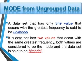 A data set that has only one value that
occurs with the greatest frequency is said to
be unimodal.
If a data set has two values that occur with
the same greatest frequency, both values are
considered to be the mode and the data set
is said to be bimodal.
 