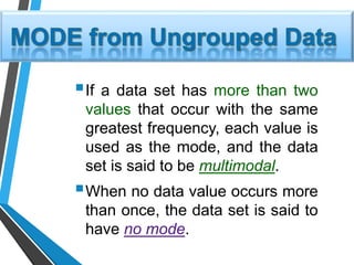 If a data set has more than two
values that occur with the same
greatest frequency, each value is
used as the mode, and the data
set is said to be multimodal.
When no data value occurs more
than once, the data set is said to
have no mode.
 