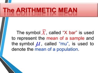 The ARITHMETIC MEAN
The symbol , called “X bar” is used
to represent the mean of a sample and
the symbol , called “mu”, is used to
denote the mean of a population.

X
 