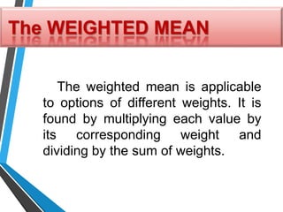 The weighted mean is applicable
to options of different weights. It is
found by multiplying each value by
its corresponding weight and
dividing by the sum of weights.
The WEIGHTED MEAN
 