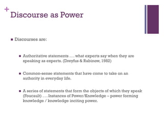 +
 Discourses are:
 Authoritative statements . . . what experts say when they are
speaking as experts. (Dreyfus & Rabinow, 1982)
 Common-sense statements that have come to take on an
authority in everyday life.
 A series of statements that form the objects of which they speak
(Foucault) . . . Instances of Power/Knowledge – power forming
knowledge / knowledge inciting power.
Discourse as Power
 