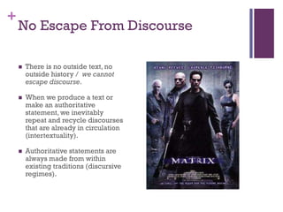 +
No Escape From Discourse
 There is no outside text, no
outside history / we cannot
escape discourse.
 When we produce a text or
make an authoritative
statement, we inevitably
repeat and recycle discourses
that are already in circulation
(intertextuality).
 Authoritative statements are
always made from within
existing traditions (discursive
regimes).
 