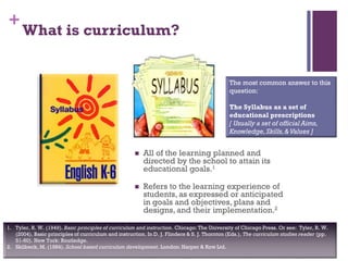 +
What is curriculum?
 All of the learning planned and
directed by the school to attain its
educational goals.1
 Refers to the learning experience of
students, as expressed or anticipated
in goals and objectives, plans and
designs, and their implementation.2
1. Tyler, R. W. (1949). Basic principles of curriculum and instruction. Chicago: The University of Chicago Press. Or see: Tyler, R. W.
(2004). Basic principles of curriculum and instruction. In D. J. Flinders & S. J. Thornton (Eds.), The curriculum studies reader (pp.
51-60). New York: Routledge.
2. Skilbeck, M. (1984). School based curriculum development. London: Harper & Row Ltd.
The most common answer to this
question:
The Syllabus as a set of
educational prescriptions
[ Usually a set of official Aims,
Knowledge,Skills,&Values ]
 