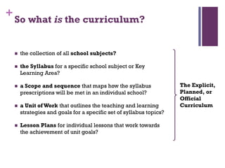 +
So what is the curriculum?
 the collection of all school subjects?
 the Syllabus for a specific school subject or Key
Learning Area?
 a Scope and sequence that maps how the syllabus
prescriptions will be met in an individual school?
 a Unit of Work that outlines the teaching and learning
strategies and goals for a specific set of syllabus topics?
 Lesson Plans for individual lessons that work towards
the achievement of unit goals?
The Explicit,
Planned, or
Official
Curriculum
 